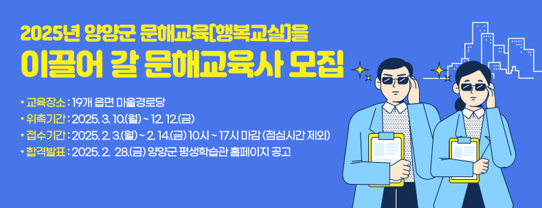 2025년 양양군 문해교육[행복교실]을 이끌어 갈 문해교육사 모집 

 
  ○ 교육장소 : 19개 읍면 마을경로당 
  ○ 위촉기간 : 2025. 3. 10.(월) ~ 12. 12.(금) 
  ○ 접수기간 : 2025. 2. 3.(월) ~ 2. 14.(금) 10시 ~ 17시 마감 (점심시간 제외)
  ○ 합격발표 : 2025. 2.  28.(금) 양양군 평생학습관 홈페이지 공고​ 