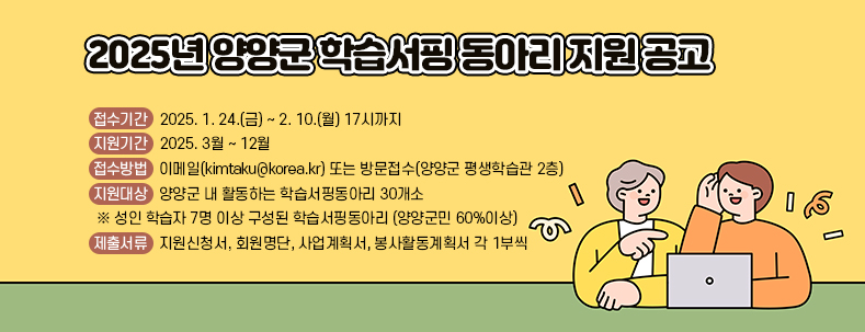 2025년 양양군 학습서핑 동아리 지원 공고
○ 접수기간 : 2025. 1. 24.(금) ~ 2. 10.(월) 17시까지
○ 지원기간 : 2025. 3월 ~ 12월
○ 접수방법 : 이메일(kimtaku@korea.kr) 또는 방문접수(양양군 평생학습관 2층)
○ 지원대상 : 양양군 내 활동하는 학습서핑동아리 30개소 
 ※ 성인 학습자 7명 이상 구성된 학습서핑동아리 (양양군민 60%이상)
○ 제출서류 : 지원신청서, 회원명단, 사업계획서, 봉사활동계획서 각 1부씩 